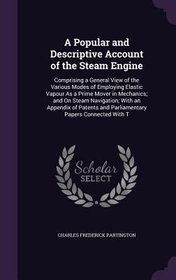 A Popular and Descriptive Account of the Steam Engine: Comprising a General View of the Various Modes of Employing Elastic Vapour As a Prime Mover in by Partington, Charles Frederick
