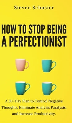 How to Stop Being a Perfectionist: Cultivate Self-Acceptance, Fire Your Inner Critic, Overcome Procrastination, and Get Things Done by Schuster, Steven