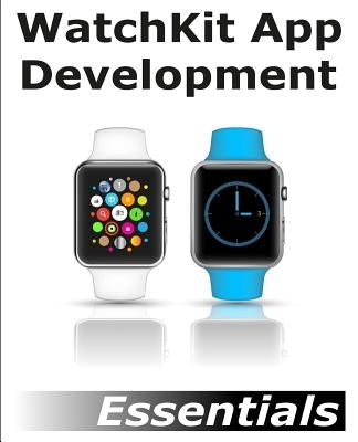 WatchKit App Development Essentials: Learn to Develop Apps for the Apple Watch by Smyth, Neil