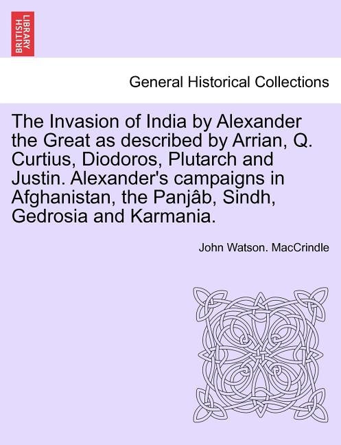 The Invasion of India by Alexander the Great as Described by Arrian, Q. Curtius, Diodoros, Plutarch and Justin. Alexander's Campaigns in Afghanistan, by Maccrindle, John Watson
