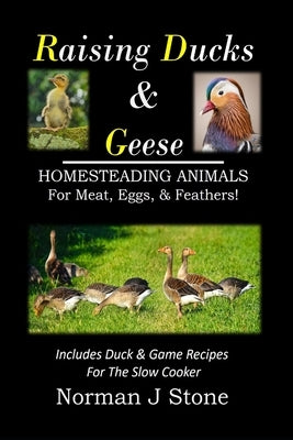 Raising Ducks & Geese - Homesteading Animals For Meat, Eggs & Feathers!: Includes Duck & Game Recipes For The Slow Cooker by Stone, Norman J.