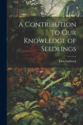 A Contribution to Our Knowledge of Seedlings by Lubbock, John