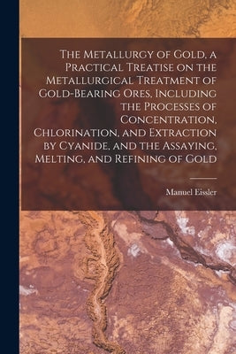 The Metallurgy of Gold, a Practical Treatise on the Metallurgical Treatment of Gold-bearing Ores, Including the Processes of Concentration, Chlorinati by Eissler, Manuel