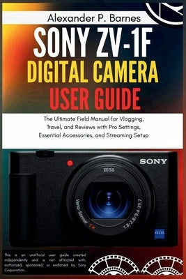 Sony ZV-1F Digital Camera User Guide: The Ultimate Field Manual for Vlogging, Travel, and Reviews with Pro Settings, Essential Accessories, and Stream by Barnes, Alexander P.