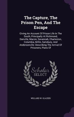 The Capture, The Prison Pen, And The Escape: Giving An Account Of Prison Life In The South, Principally At Richmond, Danville, Macon, Savannah, Charle by Glazier, Willard W.
