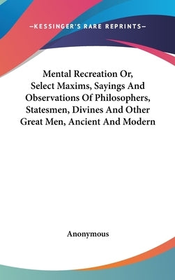 Mental Recreation Or, Select Maxims, Sayings And Observations Of Philosophers, Statesmen, Divines And Other Great Men, Ancient And Modern by Anonymous