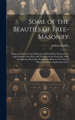 Some of the Beauties of Free-Masonry: Being an Extract From Publications Which Have Recieved the Approbation of the Wise and Virtuous of the Fraternit by Bradley, Joshua