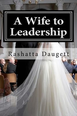 A Wife to Leadership: How to Be Happily Married to a Man in Leadership by Daugett, Rashatta T.