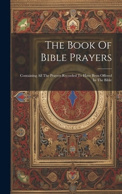 The Book Of Bible Prayers: Containing All The Prayers Recorded To Have Been Offered In The Bible by Anonymous