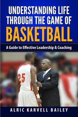 Understanding Life through the Game of Basketball: A Guide to Effective Leadership & Coaching by Bailey, Alric Karvell