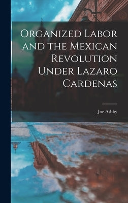 Organized Labor and the Mexican Revolution Under Lazaro Cardenas by Ashby, Joe