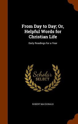 From Day to Day; Or, Helpful Words for Christian Life: Daily Readings for a Year by MacDonald, Robert