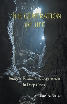 The Generation of LIfe: Imagery, Ritual and Experiences in Deep Caves by Susko, Michael A.