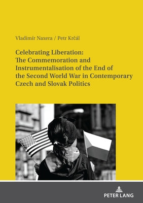 Celebrating Liberation: The Commemoration and Instrumentalisation of the End of the Second World War in Contemporary Czech and Slovak Politics by Naxera, Vladimír