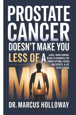 Prostate Cancer Doesn't Make You Less of a Man: A Real-World Survival Guide to Diagnosis, Treatment Options, Sexual Side Effects & Life After Cancer by Holloway, Marcus