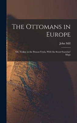 The Ottomans in Europe; or, Turkey in the Present Crisis, With the Secret Societies' Maps by Mill, John