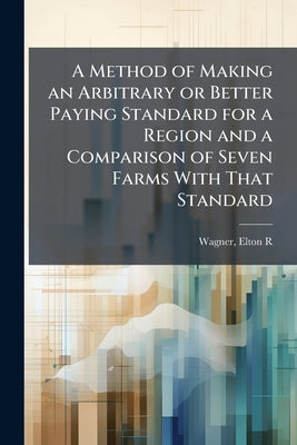 A Method of Making an Arbitrary or Better Paying Standard for a Region and a Comparison of Seven Farms With That Standard by R, Wagner Elton