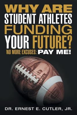 Why Are Student Athletes Funding Your Future?: No More Excuses: Pay Me! by Cutler, Ernest E., Jr.