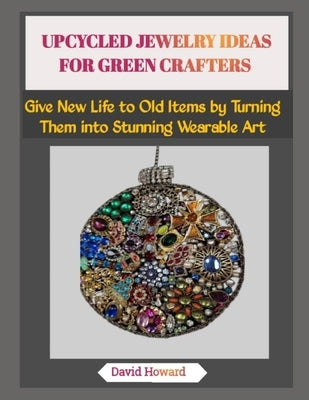 Upcycled Jewelry Ideas for Green Crafters: Give New Life to Old Items by Turning Them into Stunning Wearable Art by Howard, David