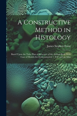 A Constructive Method in Histology: Based Upon the Tube Plan of Structure of the Animal Body With Case of Models for Demonstration. 1 Vol. and an Atla by Foote, James Stephen