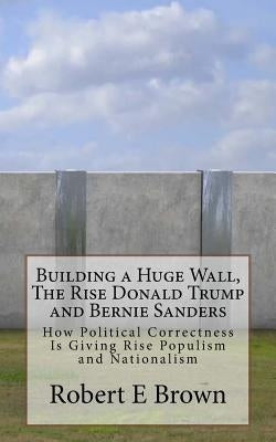 Building a Huge Wall, The Rise Donald Trump and Bernie Sanders: How Political Correctness Is Giving Rise Populism and Nationalism by Brown, Robert E.