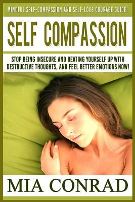 Self-Compassion: Mindful Self-Compassion And Self-Love Courage Guide! Stop Being Insecure And Beating Yourself Up With Destructive Thou by Conrad, Mia