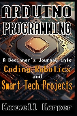 Arduino Programming A Beginner's Journey into Coding, Robotics, and Smart Tech Projects by Harper, Maxwell