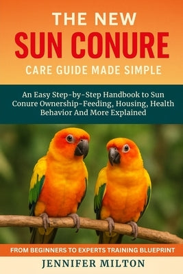 The New Sun Conure Care Guide Made Simple: An Easy Step-by-Step Handbook to Sun Conure Ownership - Feeding, Housing, Health Behavior And More Explaine by Milton, Jennifer