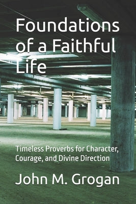 Foundations of a Faithful Life: Timeless Proverbs for Character, Courage, and Divine Direction by Grogan, John M.