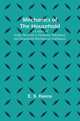 Mechanics of the Household; A Course of Study Devoted to Domestic Machinery and Household Mechanical Appliances by S. Keene, E.