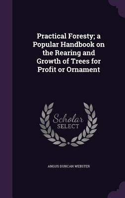 Practical Foresty; a Popular Handbook on the Rearing and Growth of Trees for Profit or Ornament by Webster, Angus Duncan
