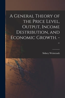 A General Theory of the Price Level, Output, Income Destribution, and Economic Growth. -- by Weintraub, Sidney 1914-
