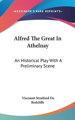 Alfred The Great In Athelnay: An Historical Play With A Preliminary Scene by Redcliffe, Viscount Stratford De