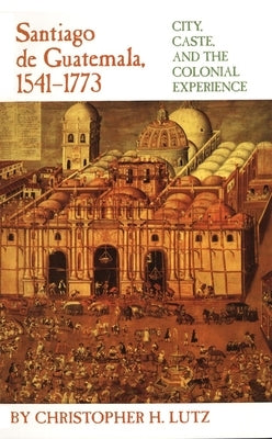 Santiago de Guatemala, 1541-1773: City, Caste, and the Colonial Experience by Lutz, Christopher H.