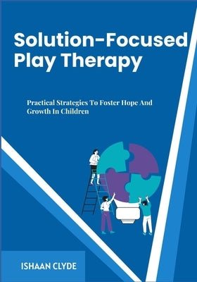 Solution-Focused Play Therapy: Practical Strategies To Foster Hope And Growth In Children by Clyde, Ishaan