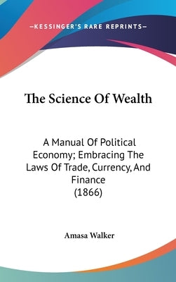 The Science Of Wealth: A Manual Of Political Economy; Embracing The Laws Of Trade, Currency, And Finance (1866) by Walker, Amasa
