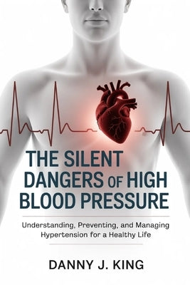 The Silent Dangers of High Blood Pressure: Understanding, Preventing, and Managing Hypertension for a Healthy Life by King, Danny J.