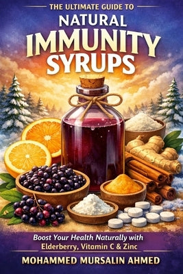 The Ultimate Guide to Natural Immunity Syrups: Boost Your Health Naturally with Elderberry, Vitamin C & Zinc by Ahmed, Mohammed Mursalin