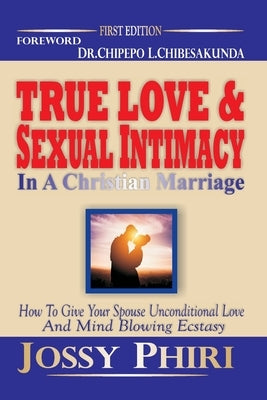 True Love And Sexual Intimacy In A Christian Marriage: How To Give Your Spouse Unconditional Love And Mind Blowing Ecstasy by Phiri, Jossy
