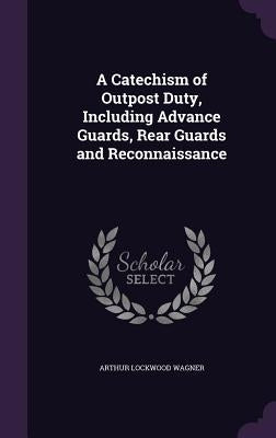 A Catechism of Outpost Duty, Including Advance Guards, Rear Guards and Reconnaissance by Wagner, Arthur Lockwood