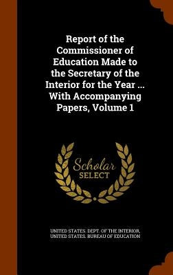 Report of the Commissioner of Education Made to the Secretary of the Interior for the Year ... With Accompanying Papers, Volume 1 by United States Dept of the Interior