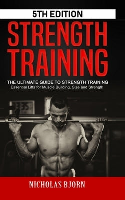 Strength Training: The Ultimate Guide to Strength Training - Essential Lifts for Muscle Building, Size and Strength by Bjorn, Nicholas