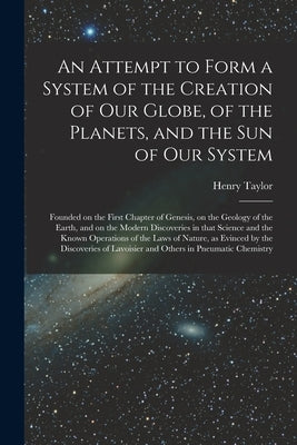 An Attempt to Form a System of the Creation of Our Globe, of the Planets, and the Sun of Our System [microform]: Founded on the First Chapter of Genes by Taylor, Henry D. 1860?
