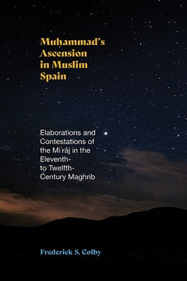 Muḥammad's Ascension in Muslim Spain: Elaborations and Contestations of the Miʿrāj in the Eleventh- To Twelfth-Century Maghrib by Colby, Frederick S.