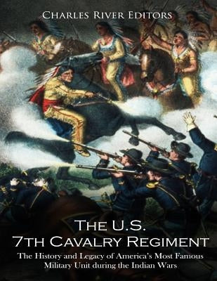 The U.S. 7th Cavalry Regiment: The History and Legacy of America's Most Famous Military Unit during the Indian Wars by Charles River