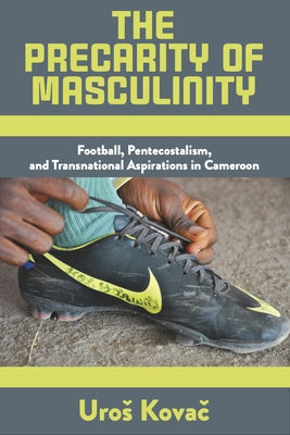 The Precarity of Masculinity: Football, Pentecostalism, and Transnational Aspirations in Cameroon by Kovač, Uros
