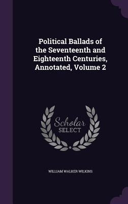 Political Ballads of the Seventeenth and Eighteenth Centuries, Annotated, Volume 2 by Wilkins, William Walker