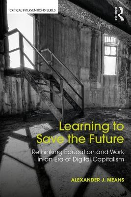 Learning to Save the Future: Rethinking Education and Work in an Era of Digital Capitalism by Means, Alexander