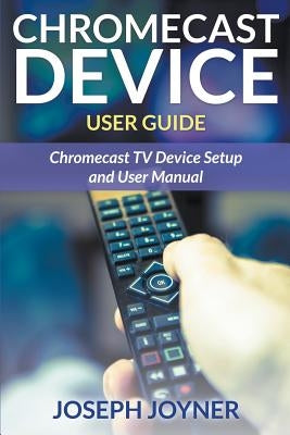 Chromecast Device User Guide: Chromecast TV Device Setup and User Manual by Joyner, Joseph