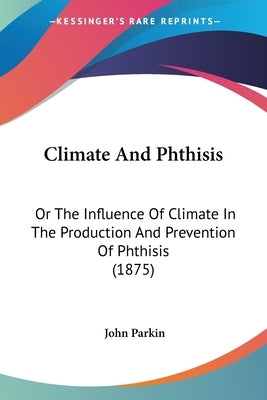Climate And Phthisis: Or The Influence Of Climate In The Production And Prevention Of Phthisis (1875) by Parkin, John